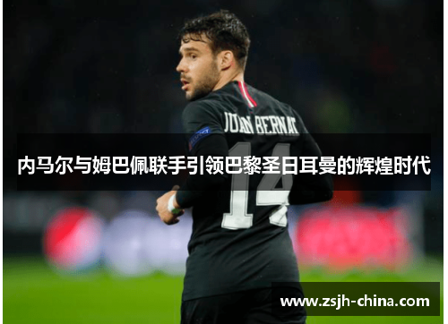 内马尔与姆巴佩联手引领巴黎圣日耳曼的辉煌时代