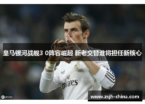 皇马银河战舰3 0阵容崛起 新老交替谁将担任新核心
